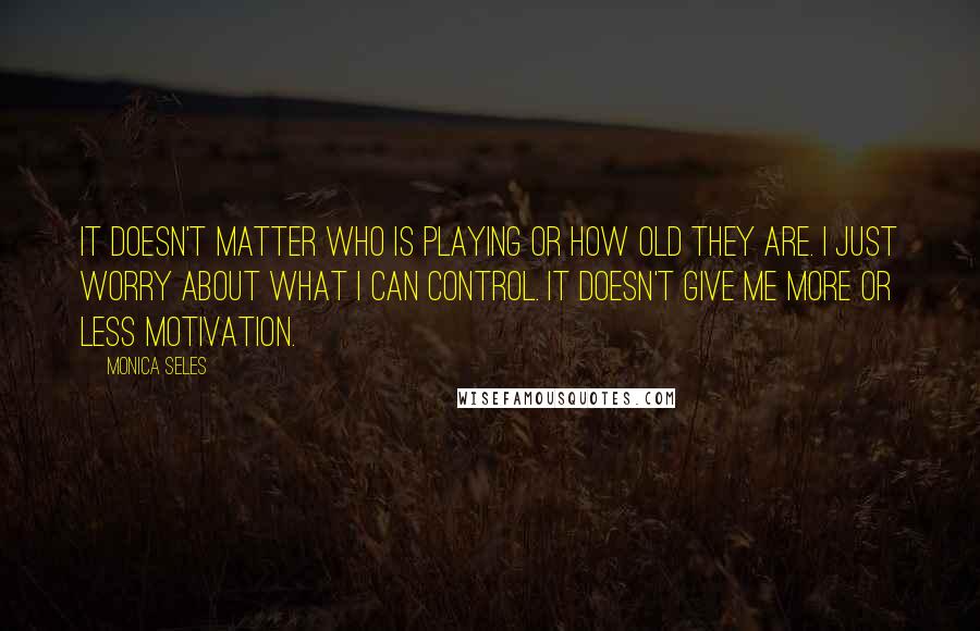 Monica Seles Quotes: It doesn't matter who is playing or how old they are. I just worry about what I can control. It doesn't give me more or less motivation.