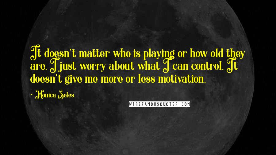Monica Seles Quotes: It doesn't matter who is playing or how old they are. I just worry about what I can control. It doesn't give me more or less motivation.