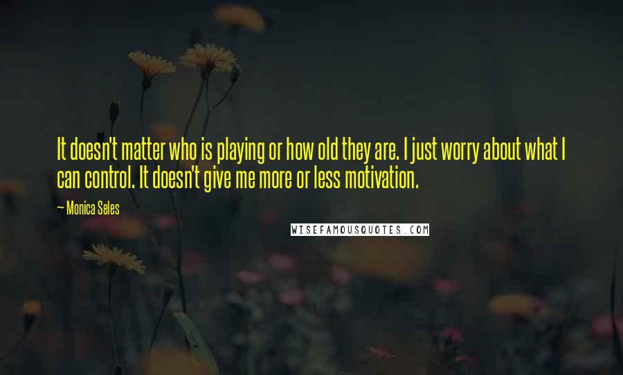 Monica Seles Quotes: It doesn't matter who is playing or how old they are. I just worry about what I can control. It doesn't give me more or less motivation.