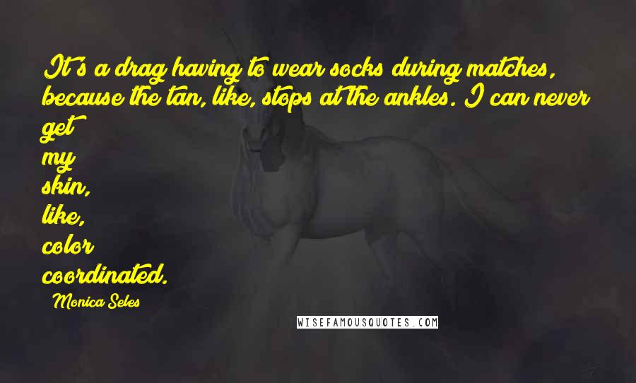 Monica Seles Quotes: It's a drag having to wear socks during matches, because the tan, like, stops at the ankles. I can never get my skin, like, color coordinated.