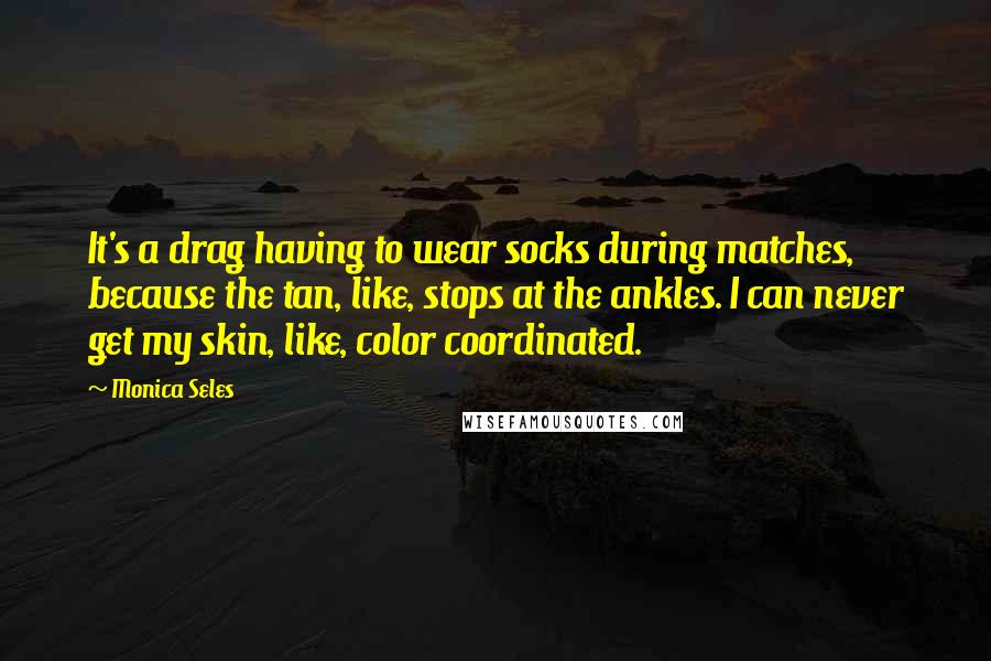 Monica Seles Quotes: It's a drag having to wear socks during matches, because the tan, like, stops at the ankles. I can never get my skin, like, color coordinated.