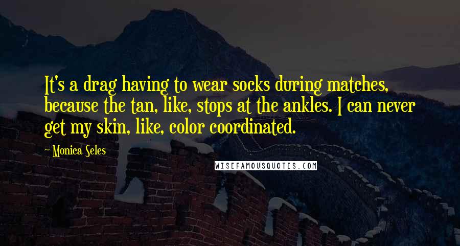 Monica Seles Quotes: It's a drag having to wear socks during matches, because the tan, like, stops at the ankles. I can never get my skin, like, color coordinated.