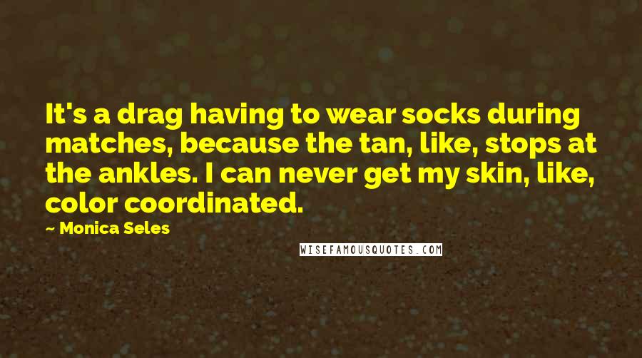 Monica Seles Quotes: It's a drag having to wear socks during matches, because the tan, like, stops at the ankles. I can never get my skin, like, color coordinated.