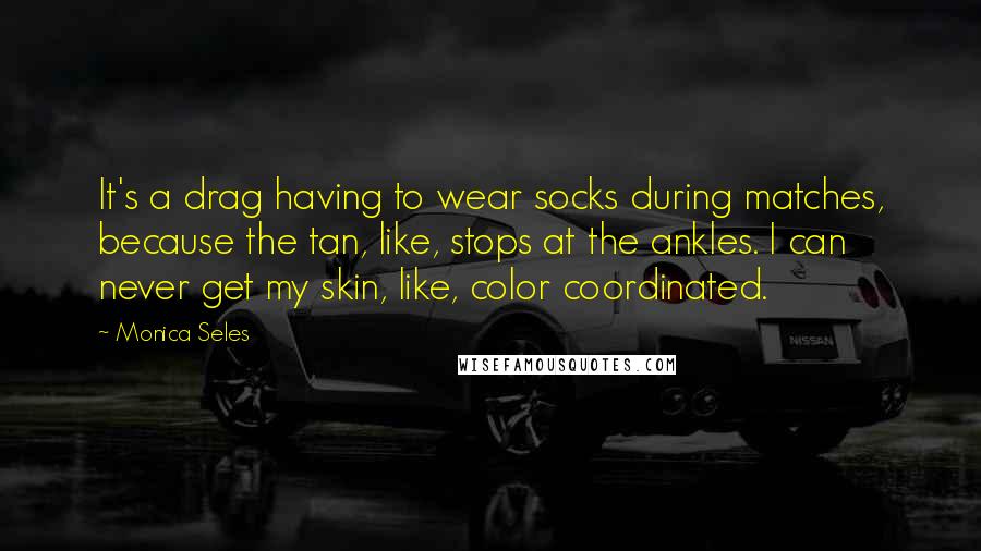 Monica Seles Quotes: It's a drag having to wear socks during matches, because the tan, like, stops at the ankles. I can never get my skin, like, color coordinated.