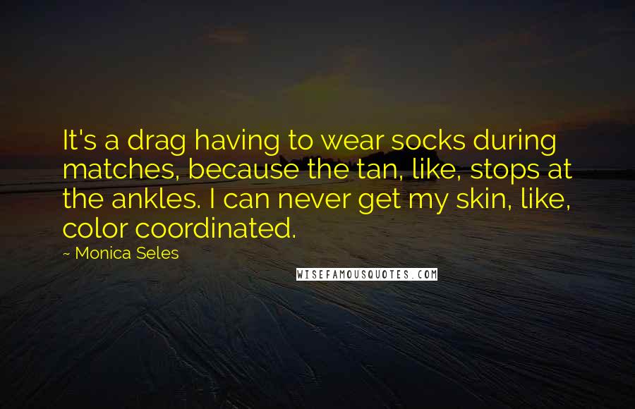 Monica Seles Quotes: It's a drag having to wear socks during matches, because the tan, like, stops at the ankles. I can never get my skin, like, color coordinated.