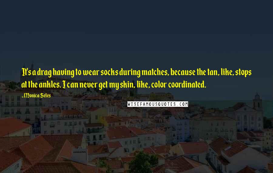 Monica Seles Quotes: It's a drag having to wear socks during matches, because the tan, like, stops at the ankles. I can never get my skin, like, color coordinated.