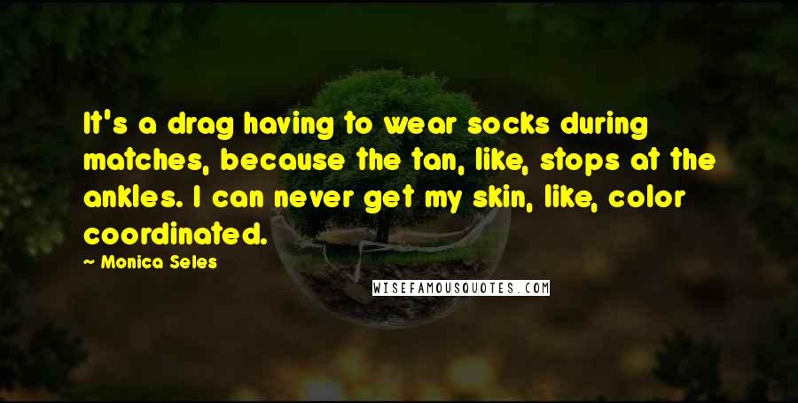 Monica Seles Quotes: It's a drag having to wear socks during matches, because the tan, like, stops at the ankles. I can never get my skin, like, color coordinated.