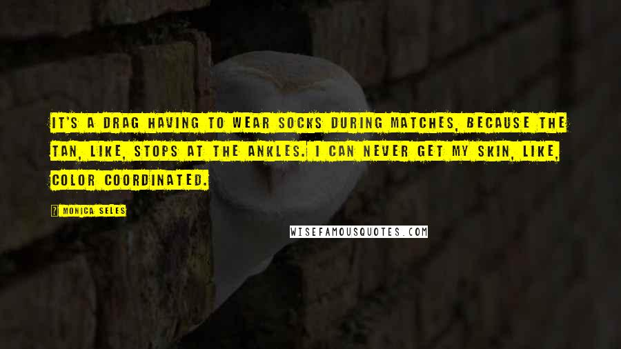 Monica Seles Quotes: It's a drag having to wear socks during matches, because the tan, like, stops at the ankles. I can never get my skin, like, color coordinated.