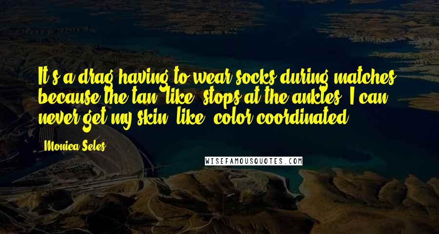 Monica Seles Quotes: It's a drag having to wear socks during matches, because the tan, like, stops at the ankles. I can never get my skin, like, color coordinated.