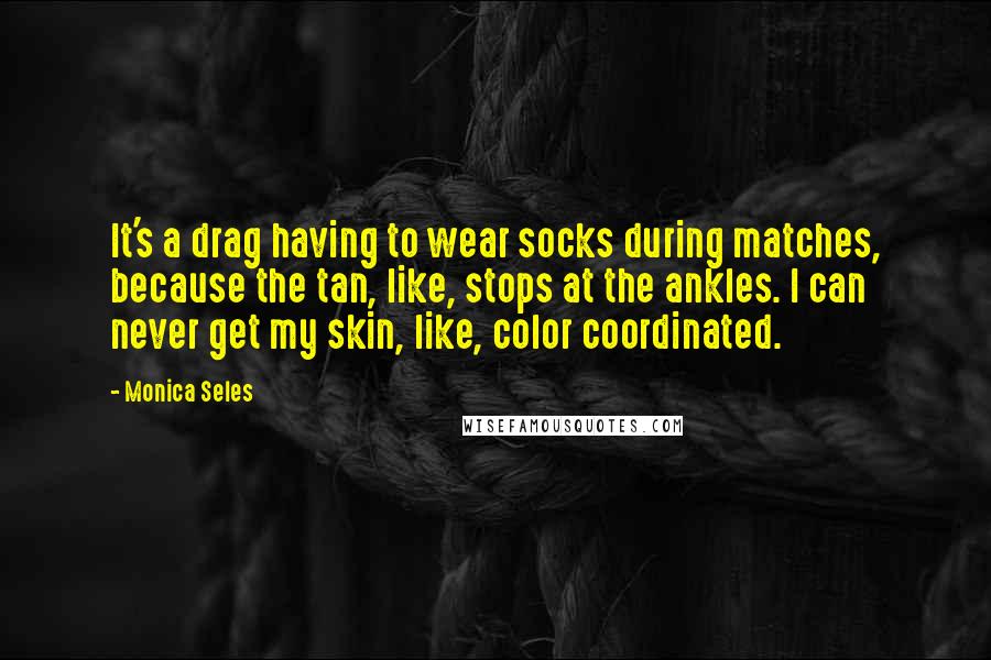 Monica Seles Quotes: It's a drag having to wear socks during matches, because the tan, like, stops at the ankles. I can never get my skin, like, color coordinated.