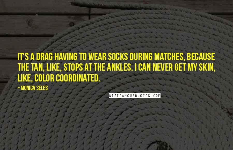 Monica Seles Quotes: It's a drag having to wear socks during matches, because the tan, like, stops at the ankles. I can never get my skin, like, color coordinated.