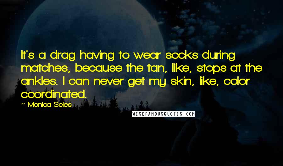 Monica Seles Quotes: It's a drag having to wear socks during matches, because the tan, like, stops at the ankles. I can never get my skin, like, color coordinated.