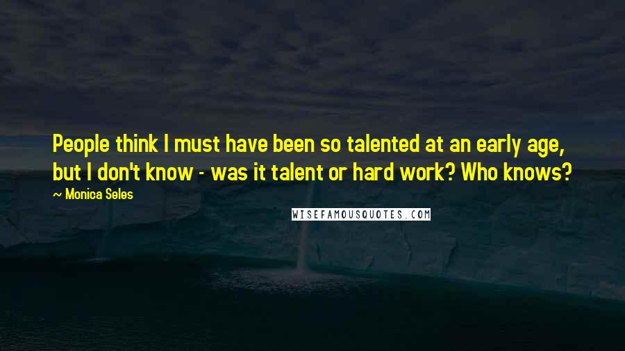 Monica Seles Quotes: People think I must have been so talented at an early age, but I don't know - was it talent or hard work? Who knows?