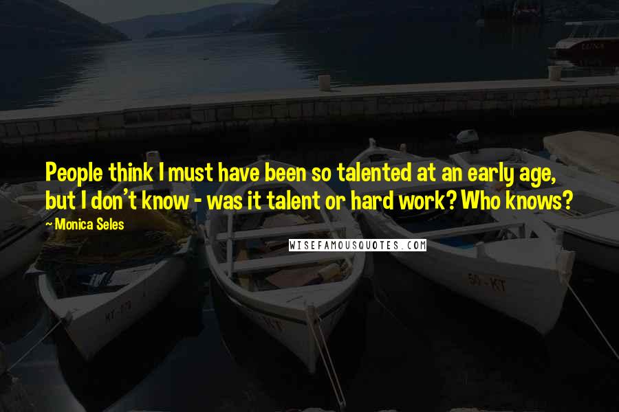 Monica Seles Quotes: People think I must have been so talented at an early age, but I don't know - was it talent or hard work? Who knows?