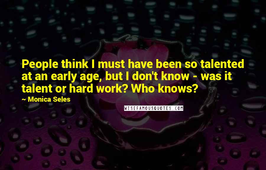 Monica Seles Quotes: People think I must have been so talented at an early age, but I don't know - was it talent or hard work? Who knows?