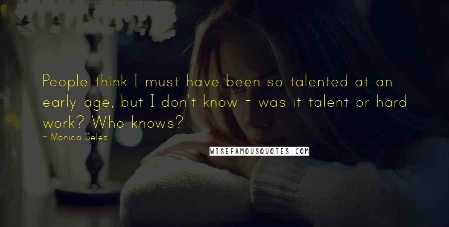 Monica Seles Quotes: People think I must have been so talented at an early age, but I don't know - was it talent or hard work? Who knows?