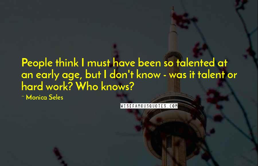 Monica Seles Quotes: People think I must have been so talented at an early age, but I don't know - was it talent or hard work? Who knows?