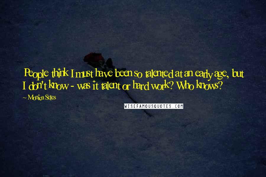 Monica Seles Quotes: People think I must have been so talented at an early age, but I don't know - was it talent or hard work? Who knows?