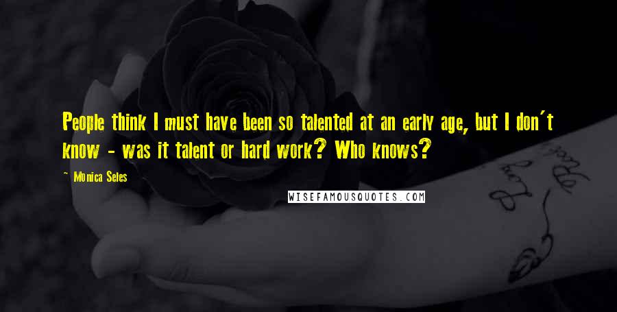 Monica Seles Quotes: People think I must have been so talented at an early age, but I don't know - was it talent or hard work? Who knows?