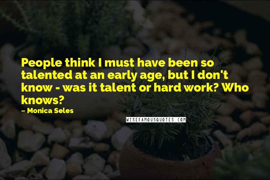 Monica Seles Quotes: People think I must have been so talented at an early age, but I don't know - was it talent or hard work? Who knows?