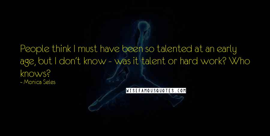 Monica Seles Quotes: People think I must have been so talented at an early age, but I don't know - was it talent or hard work? Who knows?