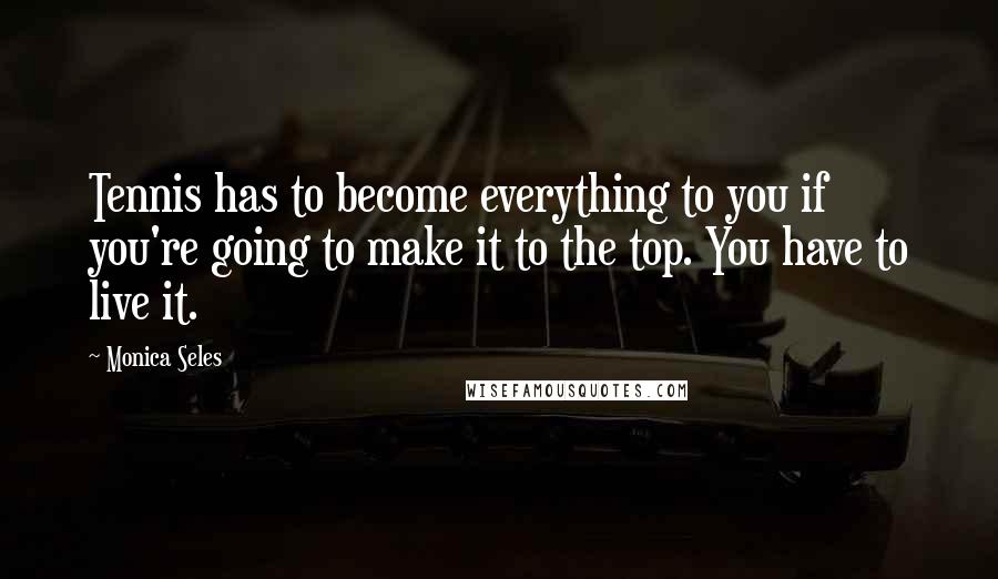 Monica Seles Quotes: Tennis has to become everything to you if you're going to make it to the top. You have to live it.