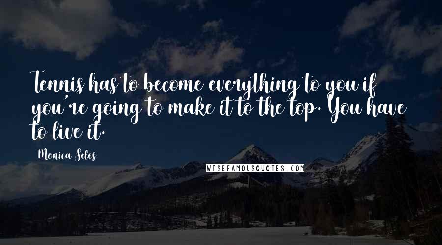 Monica Seles Quotes: Tennis has to become everything to you if you're going to make it to the top. You have to live it.