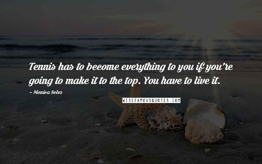 Monica Seles Quotes: Tennis has to become everything to you if you're going to make it to the top. You have to live it.