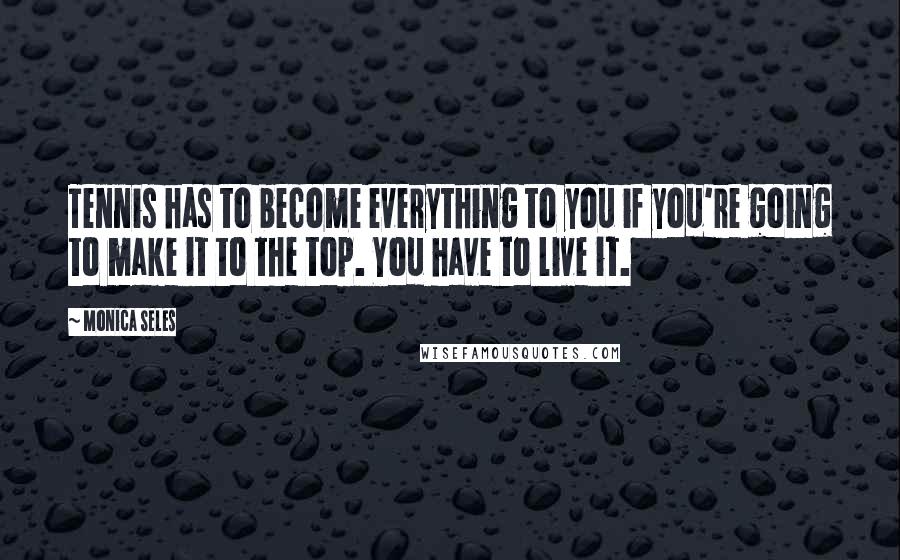 Monica Seles Quotes: Tennis has to become everything to you if you're going to make it to the top. You have to live it.