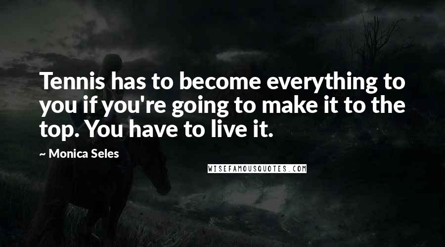 Monica Seles Quotes: Tennis has to become everything to you if you're going to make it to the top. You have to live it.