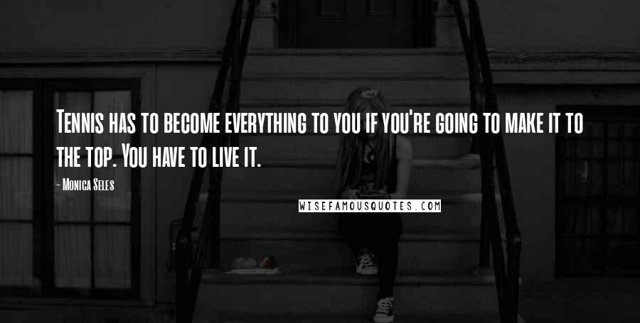 Monica Seles Quotes: Tennis has to become everything to you if you're going to make it to the top. You have to live it.