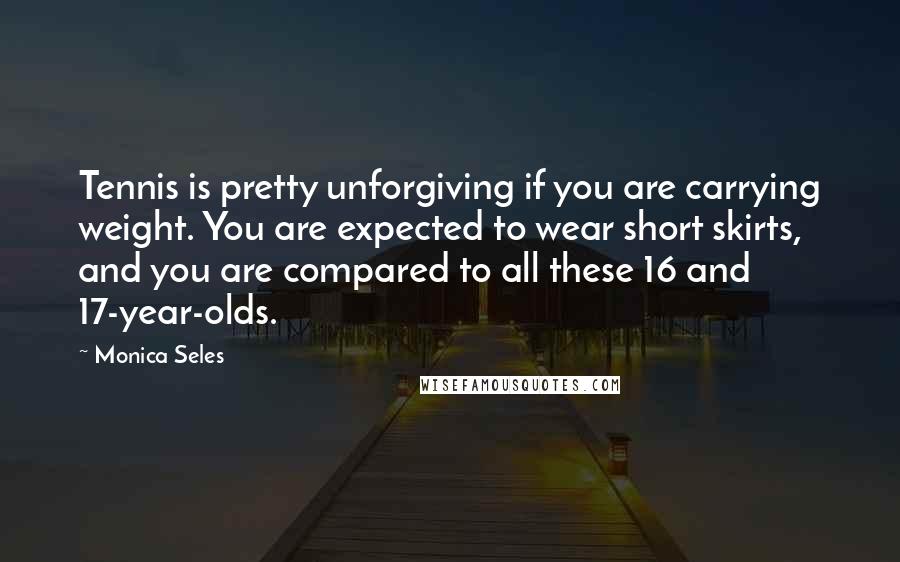 Monica Seles Quotes: Tennis is pretty unforgiving if you are carrying weight. You are expected to wear short skirts, and you are compared to all these 16 and 17-year-olds.