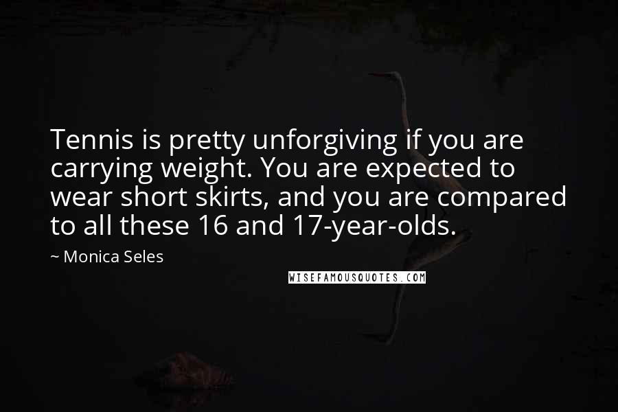 Monica Seles Quotes: Tennis is pretty unforgiving if you are carrying weight. You are expected to wear short skirts, and you are compared to all these 16 and 17-year-olds.