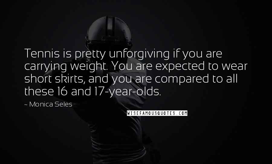 Monica Seles Quotes: Tennis is pretty unforgiving if you are carrying weight. You are expected to wear short skirts, and you are compared to all these 16 and 17-year-olds.