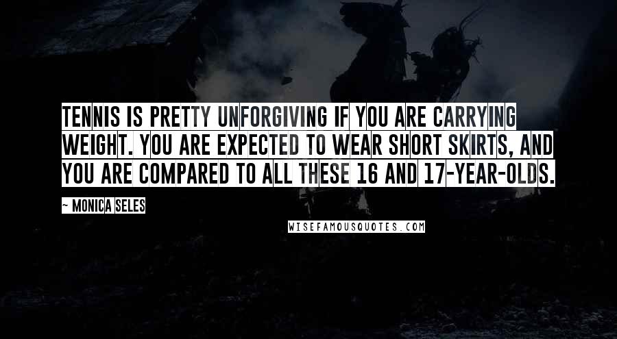 Monica Seles Quotes: Tennis is pretty unforgiving if you are carrying weight. You are expected to wear short skirts, and you are compared to all these 16 and 17-year-olds.