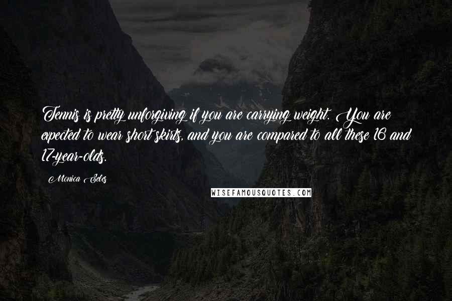 Monica Seles Quotes: Tennis is pretty unforgiving if you are carrying weight. You are expected to wear short skirts, and you are compared to all these 16 and 17-year-olds.