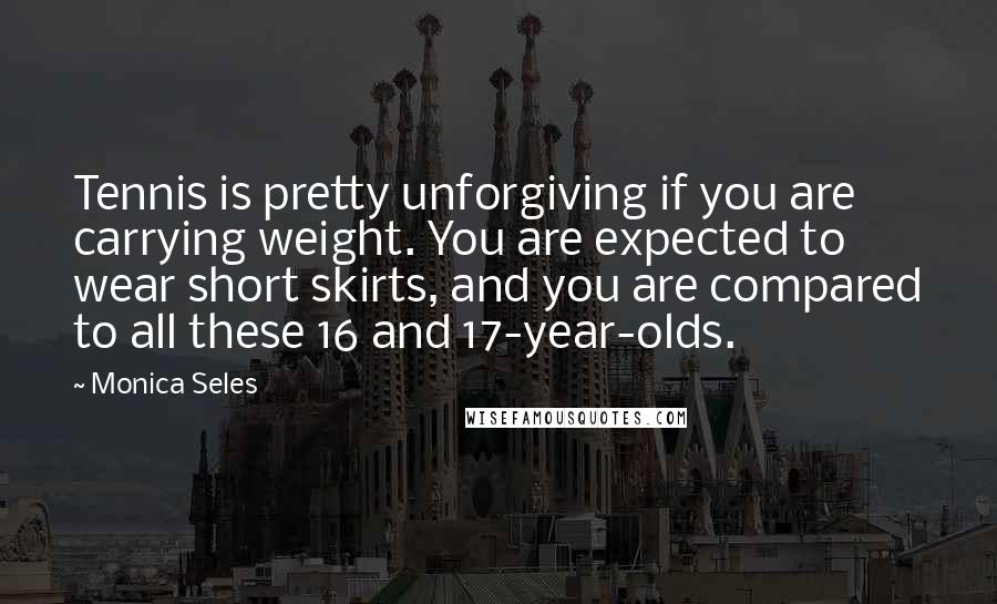 Monica Seles Quotes: Tennis is pretty unforgiving if you are carrying weight. You are expected to wear short skirts, and you are compared to all these 16 and 17-year-olds.