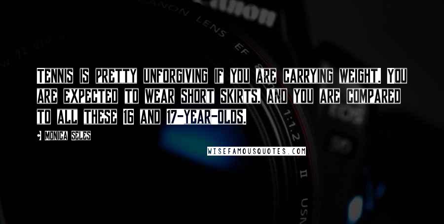 Monica Seles Quotes: Tennis is pretty unforgiving if you are carrying weight. You are expected to wear short skirts, and you are compared to all these 16 and 17-year-olds.
