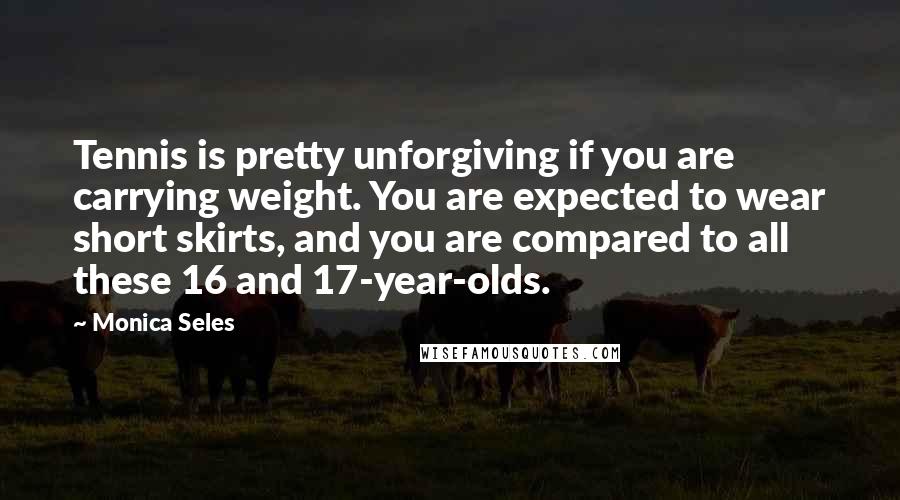 Monica Seles Quotes: Tennis is pretty unforgiving if you are carrying weight. You are expected to wear short skirts, and you are compared to all these 16 and 17-year-olds.