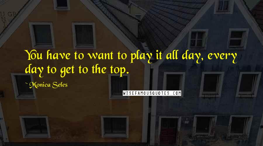 Monica Seles Quotes: You have to want to play it all day, every day to get to the top.