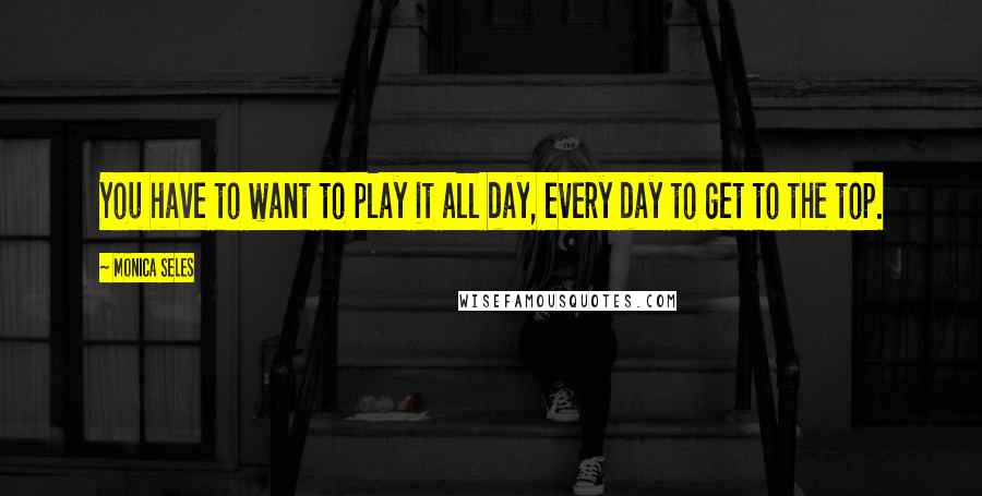 Monica Seles Quotes: You have to want to play it all day, every day to get to the top.