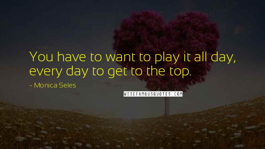 Monica Seles Quotes: You have to want to play it all day, every day to get to the top.