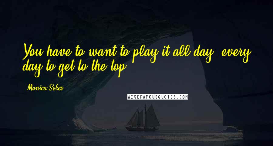 Monica Seles Quotes: You have to want to play it all day, every day to get to the top.