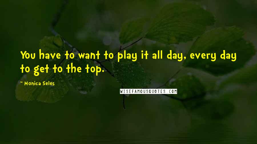 Monica Seles Quotes: You have to want to play it all day, every day to get to the top.