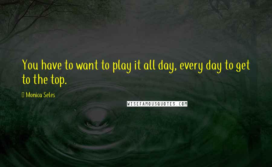 Monica Seles Quotes: You have to want to play it all day, every day to get to the top.