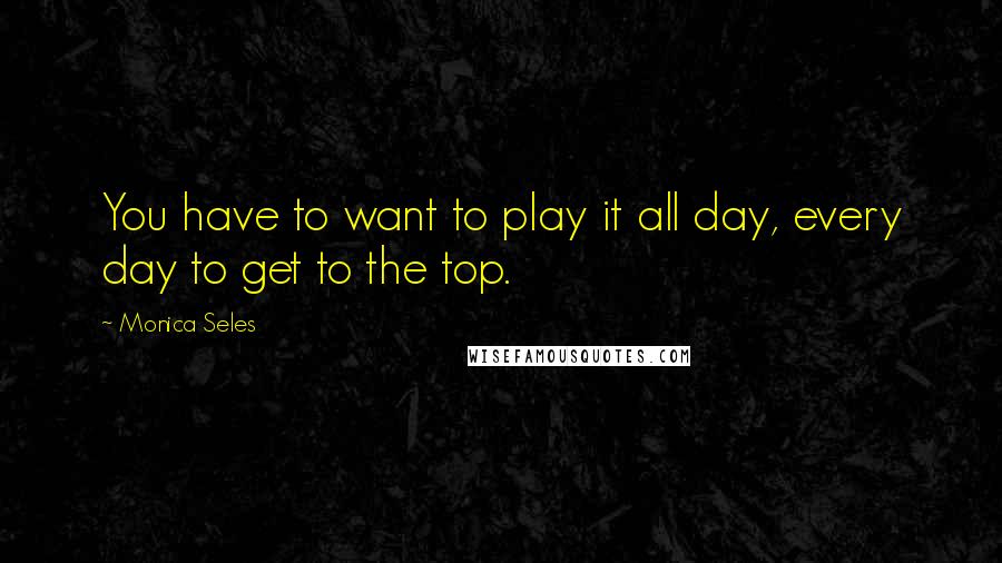 Monica Seles Quotes: You have to want to play it all day, every day to get to the top.