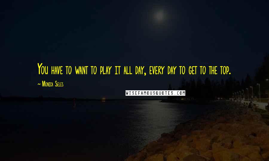 Monica Seles Quotes: You have to want to play it all day, every day to get to the top.