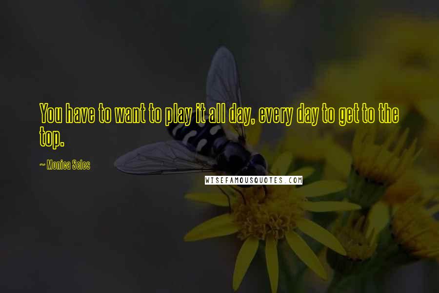 Monica Seles Quotes: You have to want to play it all day, every day to get to the top.