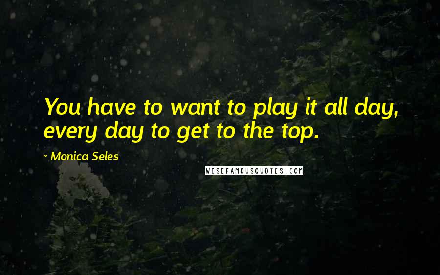 Monica Seles Quotes: You have to want to play it all day, every day to get to the top.