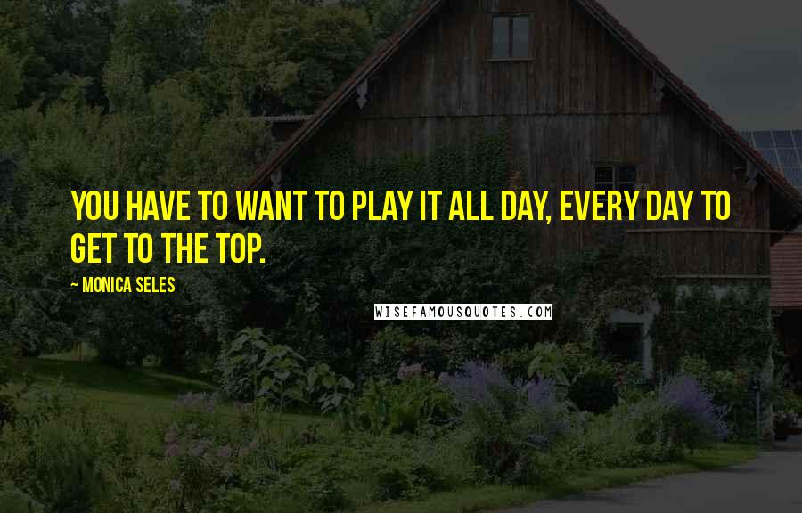 Monica Seles Quotes: You have to want to play it all day, every day to get to the top.